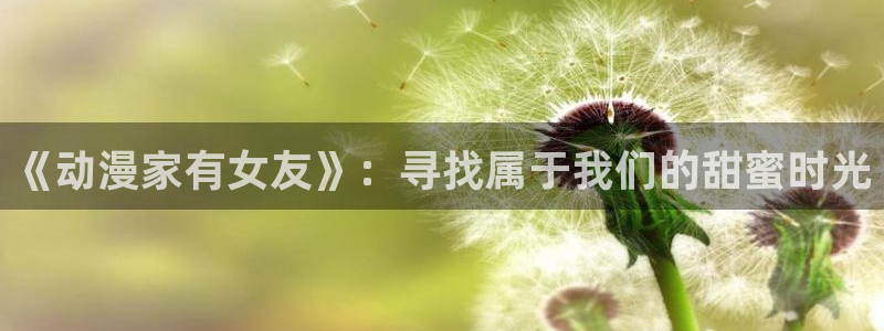 夜勤病栋风车动漫：《动漫家有女友》：寻找属于我们的甜蜜时光